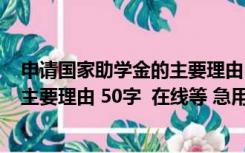 申请国家助学金的主要理由100字左右（申请国家助学金的主要理由 50字  在线等 急用）