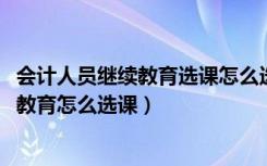 会计人员继续教育选课怎么选（2015年江苏连云港会计继续教育怎么选课）