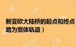 新亚欧大陆桥的起点和终点（新亚欧大陆桥在中国境内的铁路为宽体轨道）