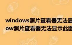 windows照片查看器无法显示此图片 内存可能不足（window照片查看器无法显示此图片内存可能不足）