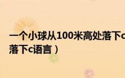 一个小球从100米高处落下c语言（一个球从100m高处自由落下c语言）