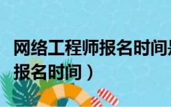 网络工程师报名时间是什么时候（网络工程师报名时间）