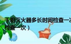 干粉灭火器多长时间检查一次 A 半年（干粉灭火器多长时间检查一次）