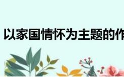 以家国情怀为主题的作文（什么是家国情怀）