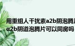 用重组人干扰素a2b阴泡腾片可以同房吗（用重组人干扰素α2b阴道泡腾片可以同房吗）