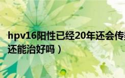 hpv16阳性已经20年还会传染吗?（HPV16型感染已经20年还能治好吗）