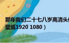 那年我们二十七八岁高清头像（求那年我们二十七八岁高清壁纸1920 1080）