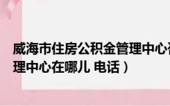 威海市住房公积金管理中心咨询电话（威海市住房公积金管理中心在哪儿 电话）