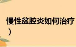 慢性盆腔炎如何治疗（慢性盆腔炎能治疗好吗）