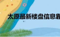 太原最新楼盘信息靠谱（太原最新楼盘）