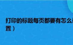 打印的标题每页都要有怎么设置（打印标题每页都有怎么设置）