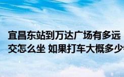 宜昌东站到万达广场有多远（宜昌东站到万达广场怎么走 公交怎么坐 如果打车大概多少钱  _360）