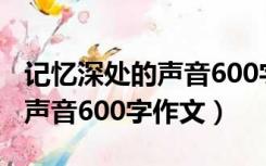 记忆深处的声音600字作文初一（记忆深处的声音600字作文）