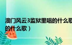 澳门风云3监狱里唱的什么歌友谊之光（澳门风云3监狱里唱的什么歌）