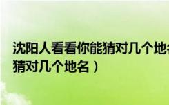 沈阳人看看你能猜对几个地名第五期答案（沈阳人看看你能猜对几个地名）