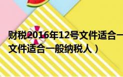 财税2016年12号文件适合一般纳税人吗（财税2016年12号文件适合一般纳税人）