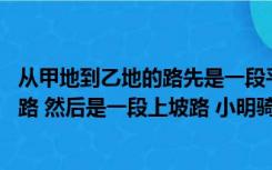 从甲地到乙地的路先是一段平路（从甲地到乙地 先是一段平路 然后是一段上坡路 小明骑车从甲）