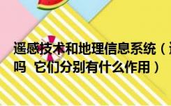 遥感技术和地理信息系统（遥感和地理信息系统有什么区别吗  它们分别有什么作用）