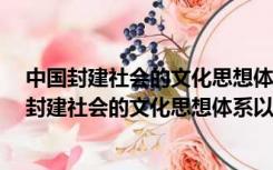 中国封建社会的文化思想体系以()为核心A儒家思想（中国封建社会的文化思想体系以()为核心）