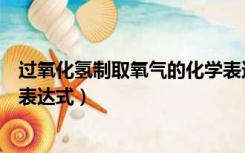 过氧化氢制取氧气的化学表达式怎么写（过氧化氢制取氧气表达式）