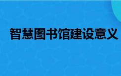 智慧图书馆建设意义（建设图书馆的意义）