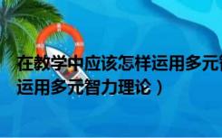 在教学中应该怎样运用多元智力理论呢（在教学中应该怎样运用多元智力理论）