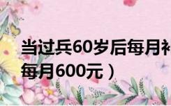 当过兵60岁后每月补贴800元（退伍兵60岁每月600元）