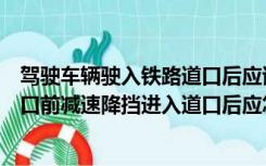 驾驶车辆驶入铁路道口后应该怎么做（驾驶车辆驶入铁路道口前减速降挡进入道口后应怎样做）