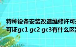 特种设备安装改造维修许可规则（特种设备安装改造维修许可证gc1 gc2 gc3有什么区别）