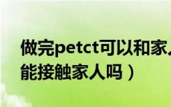 做完petct可以和家人吃饭吗（petct做完不能接触家人吗）