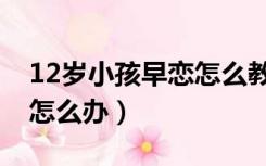 12岁小孩早恋怎么教育孩子（12岁小孩早恋怎么办）