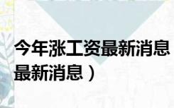 今年涨工资最新消息（今年退休工人会涨工资最新消息）