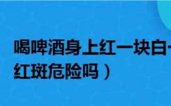 喝啤酒身上红一块白一块但不痒（喝酒身上起红斑危险吗）