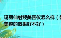 玛丽仙射频美容仪怎么样（射频技术美容效果好吗 射频技术美容的效果好不好）