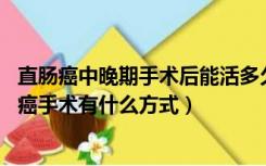 直肠癌中晚期手术后能活多久（直肠癌手术方式有哪些 直肠癌手术有什么方式）