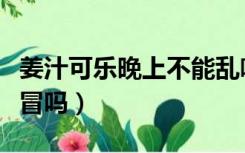 姜汁可乐晚上不能乱喝（可乐煮生姜可以治感冒吗）