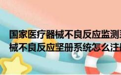 国家医疗器械不良反应监测系统登录入口官网（国家医疗器械不良反应坚册系统怎么注册）