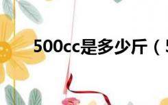 500cc是多少斤（500cc是多少毫升）