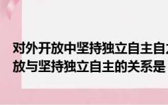 对外开放中坚持独立自主自力更生的重大意义（我国对外开放与坚持独立自主的关系是）