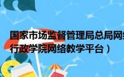 国家市场监督管理局总局网络学院（国家市场监督管理总局行政学院网络教学平台）