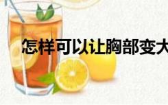 怎样可以让胸部变大（怎么使胸部变大）