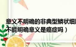 意义不明确的非典型鳞状细胞是什么意思（非典型鳞状细胞不能明确意义是癌症吗）