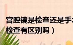 宫腔镜是检查还是手术（宫腔镜手术和宫腔镜检查有区别吗）