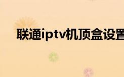 联通iptv机顶盒设置（联通iptv机顶盒）