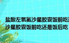 盐酸左氧氟沙星胶囊饭前吃还是饭后吃效果好（盐酸左氧氟沙星胶囊饭前吃还是饭后吃）