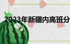 2023年新疆内高班分数线（内高班分数线）