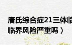 唐氏综合症21三体临界风险严重吗（21三体临界风险严重吗）