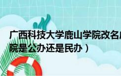 广西科技大学鹿山学院改名成什么了（广西科技大学鹿山学院是公办还是民办）