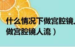 什么情况下做宫腔镜人流最安全（什么情况下做宫腔镜人流）