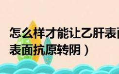 怎么样才能让乙肝表面抗原转阴（如何将乙肝表面抗原转阴）